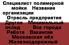 Специалист полимерной мойки › Название организации ­ Fast and Shine › Отрасль предприятия ­ Другое › Минимальный оклад ­ 1 - Все города Работа » Вакансии   . Московская обл.,Железнодорожный г.